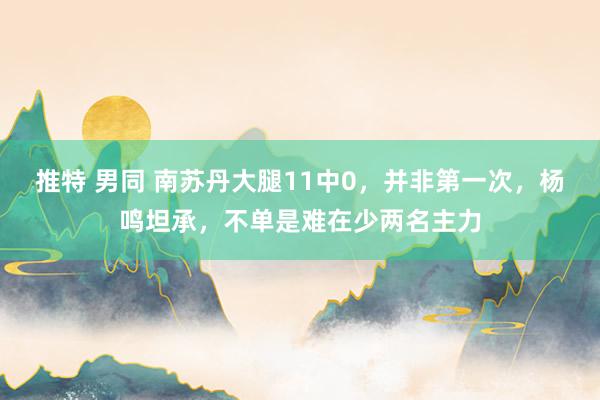 推特 男同 南苏丹大腿11中0，并非第一次，杨鸣坦承，不单是难在少两名主力