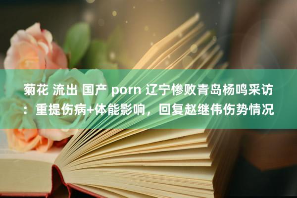 菊花 流出 国产 porn 辽宁惨败青岛杨鸣采访：重提伤病+体能影响，回复赵继伟伤势情况