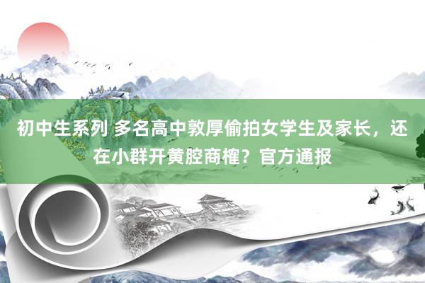 初中生系列 多名高中敦厚偷拍女学生及家长，还在小群开黄腔商榷？官方通报