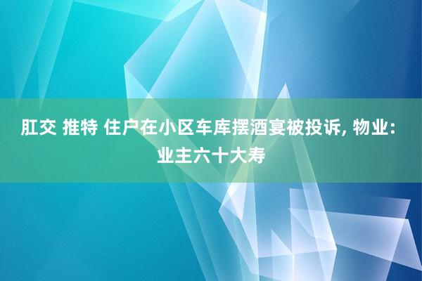 肛交 推特 住户在小区车库摆酒宴被投诉， 物业: 业主六十大寿