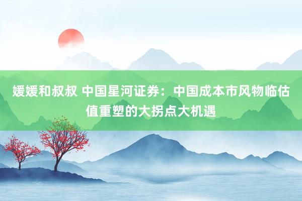 媛媛和叔叔 中国星河证券：中国成本市风物临估值重塑的大拐点大机遇