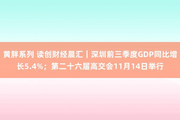 黄胖系列 读创财经晨汇｜深圳前三季度GDP同比增长5.4%；第二十六届高交会11月14日举行