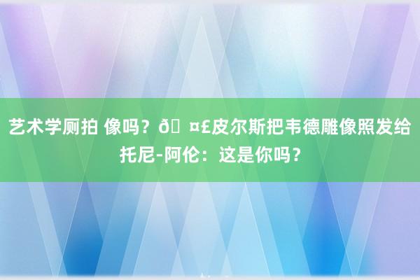 艺术学厕拍 像吗？🤣皮尔斯把韦德雕像照发给托尼-阿伦：这是你吗？