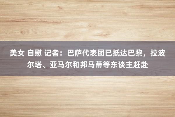 美女 自慰 记者：巴萨代表团已抵达巴黎，拉波尔塔、亚马尔和邦马蒂等东谈主赶赴