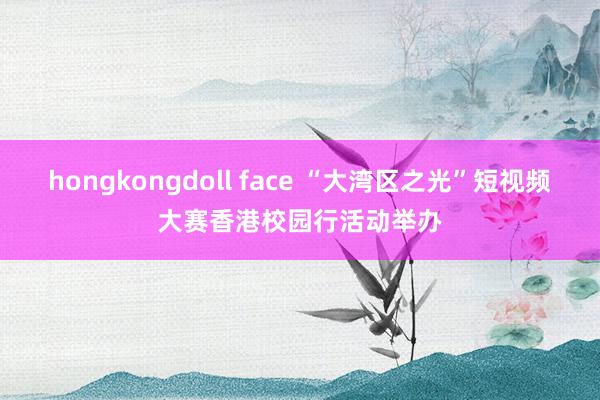 hongkongdoll face “大湾区之光”短视频大赛香港校园行活动举办