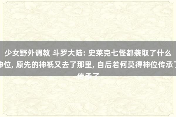 少女野外调教 斗罗大陆: 史莱克七怪都袭取了什么神位， 原先的神祇又去了那里， 自后若何莫得神位传承了