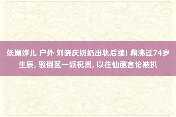 妖媚婷儿 户外 刘晓庆奶奶出轨后续! 鼎沸过74岁生辰， 驳倒区一派祝贺， 以往仙葩言论被扒