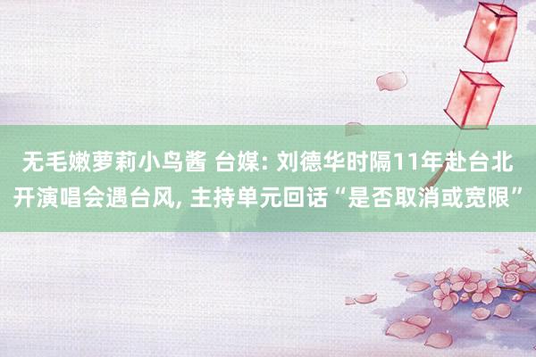 无毛嫩萝莉小鸟酱 台媒: 刘德华时隔11年赴台北开演唱会遇台风， 主持单元回话“是否取消或宽限”