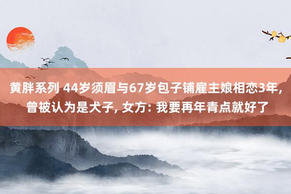 黄胖系列 44岁须眉与67岁包子铺雇主娘相恋3年， 曾被认为是犬子， 女方: 我要再年青点就好了