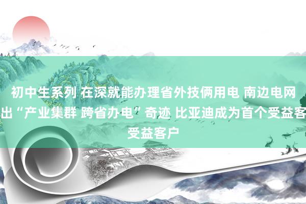 初中生系列 在深就能办理省外技俩用电 南边电网推出“产业集群 跨省办电”奇迹 比亚迪成为首个受益客户