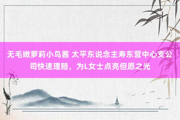 无毛嫩萝莉小鸟酱 太平东说念主寿东营中心支公司快速理赔，为L女士点亮但愿之光