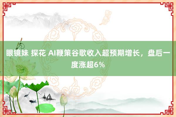 眼镜妹 探花 AI鞭策谷歌收入超预期增长，盘后一度涨超6%