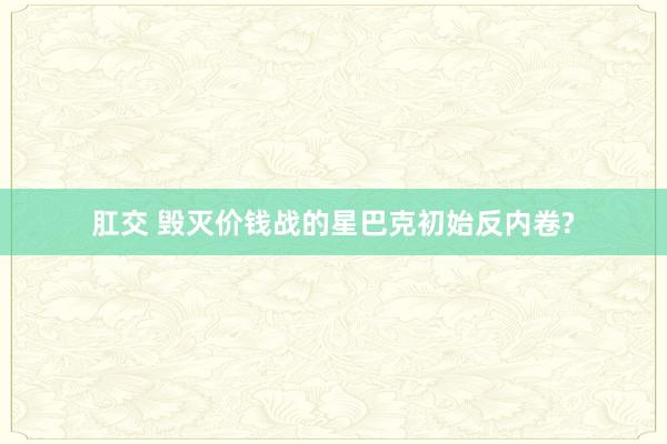 肛交 毁灭价钱战的星巴克初始反内卷?