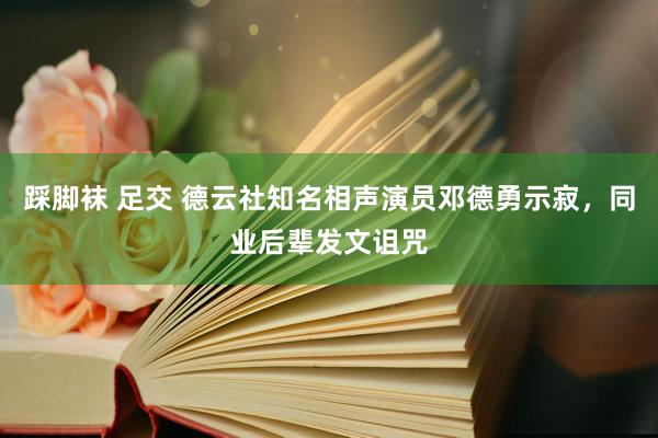 踩脚袜 足交 德云社知名相声演员邓德勇示寂，同业后辈发文诅咒