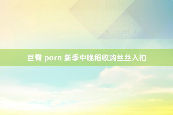 巨臀 porn 新季中晚稻收购丝丝入扣