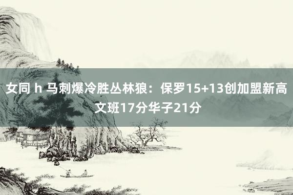 女同 h 马刺爆冷胜丛林狼：保罗15+13创加盟新高 文班17分华子21分