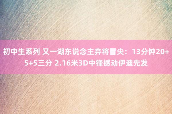 初中生系列 又一湖东说念主弃将冒尖：13分钟20+5+5三分 2.16米3D中锋撼动伊迪先发