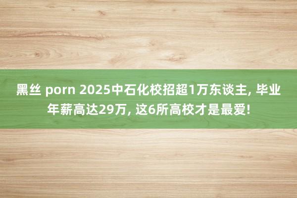 黑丝 porn 2025中石化校招超1万东谈主， 毕业年薪高达29万， 这6所高校才是最爱!