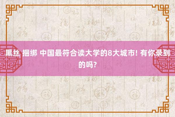 黑丝 捆绑 中国最符合读大学的8大城市! 有你录到的吗?