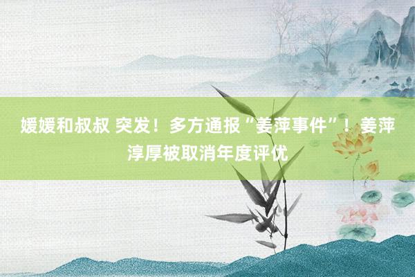 媛媛和叔叔 突发！多方通报“姜萍事件”！姜萍淳厚被取消年度评优