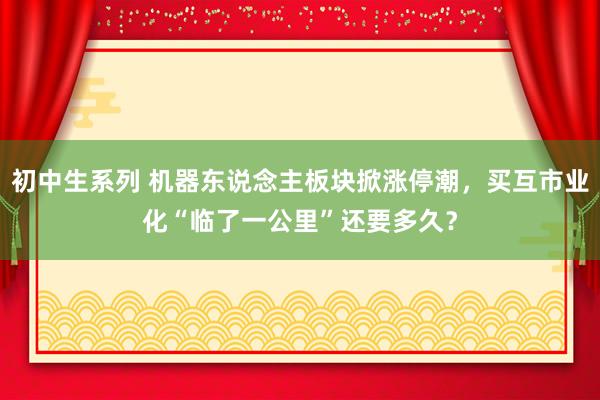 初中生系列 机器东说念主板块掀涨停潮，买互市业化“临了一公里”还要多久？