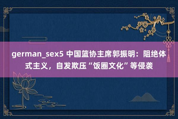 german_sex5 中国篮协主席郭振明：阻绝体式主义，自发欺压“饭圈文化”等侵袭