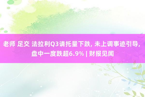 老师 足交 法拉利Q3请托量下跌， 未上调事迹引导， 盘中一度跌超6.9% | 财报见闻