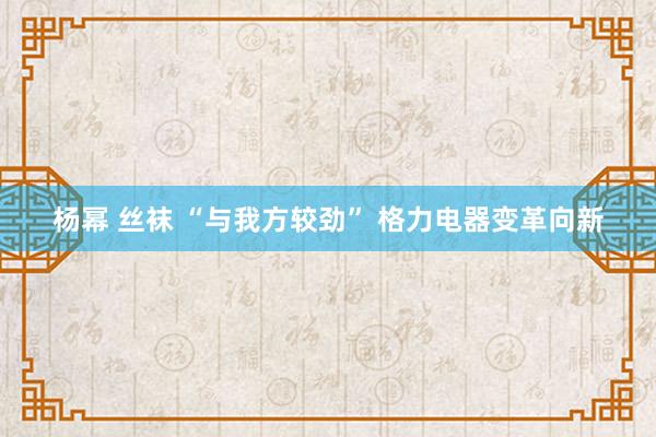 杨幂 丝袜 “与我方较劲” 格力电器变革向新