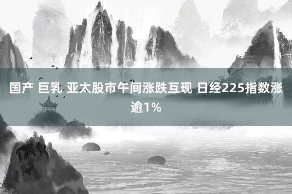 国产 巨乳 亚太股市午间涨跌互现 日经225指数涨逾1%