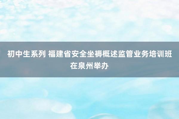 初中生系列 福建省安全坐褥概述监管业务培训班在泉州举办