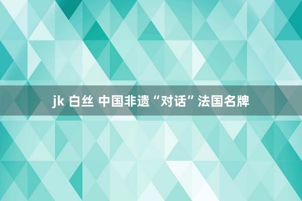 jk 白丝 中国非遗“对话”法国名牌