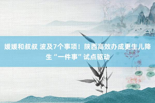 媛媛和叔叔 波及7个事项！陕西高效办成更生儿降生“一件事”试点驱动