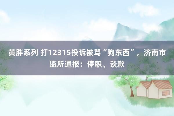 黄胖系列 打12315投诉被骂“狗东西”，济南市监所通报：停职、谈歉