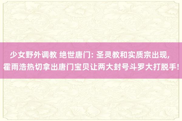 少女野外调教 绝世唐门: 圣灵教和实质宗出现， 霍雨浩热切拿出唐门宝贝让两大封号斗罗大打脱手!