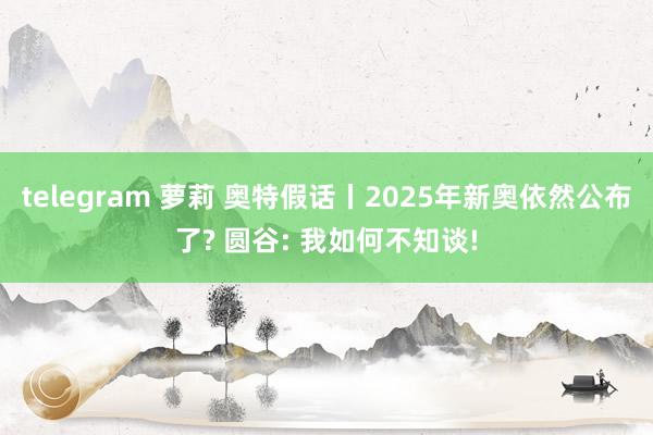 telegram 萝莉 奥特假话丨2025年新奥依然公布了? 圆谷: 我如何不知谈!