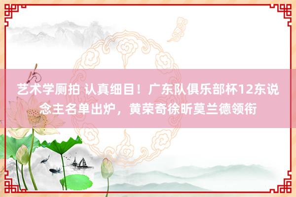 艺术学厕拍 认真细目！广东队俱乐部杯12东说念主名单出炉，黄荣奇徐昕莫兰德领衔