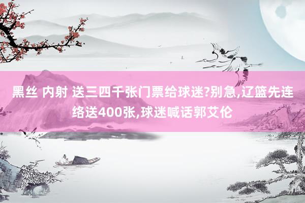 黑丝 内射 送三四千张门票给球迷?别急，辽篮先连络送400张，球迷喊话郭艾伦