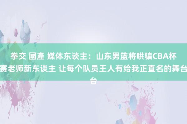 拳交 國產 媒体东谈主：山东男篮将哄骗CBA杯赛老师新东谈主 让每个队员王人有给我正直名的舞台