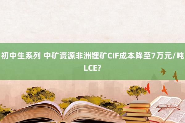 初中生系列 中矿资源非洲锂矿CIF成本降至7万元/吨LCE?