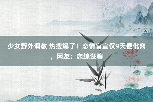 少女野外调教 热搜爆了！恋情官宣仅9天便仳离，网友：恋综诳骗