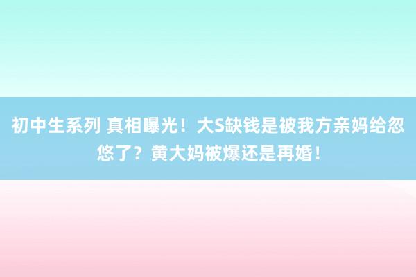 初中生系列 真相曝光！大S缺钱是被我方亲妈给忽悠了？黄大妈被爆还是再婚！