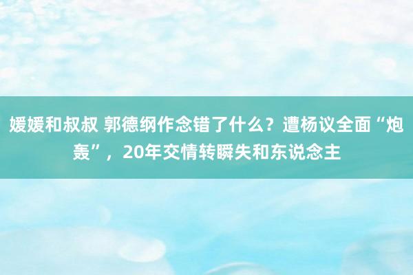 媛媛和叔叔 郭德纲作念错了什么？遭杨议全面“炮轰”，20年交情转瞬失和东说念主