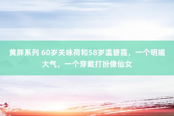 黄胖系列 60岁关咏荷和58岁温碧霞，一个明媚大气，一个穿戴打扮像仙女