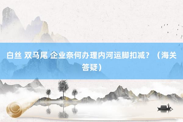 白丝 双马尾 企业奈何办理内河运脚扣减？（海关答疑）