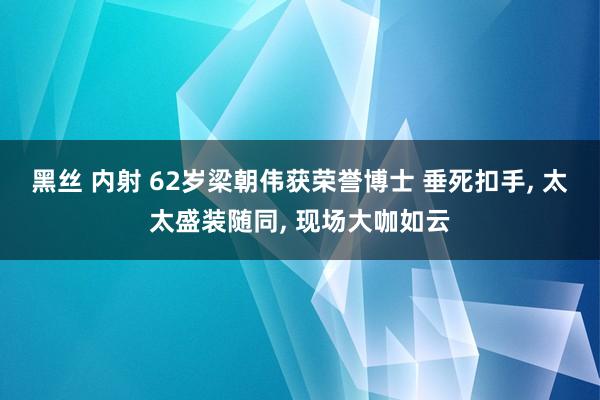 黑丝 内射 62岁梁朝伟获荣誉博士 垂死扣手， 太太盛装随同， 现场大咖如云