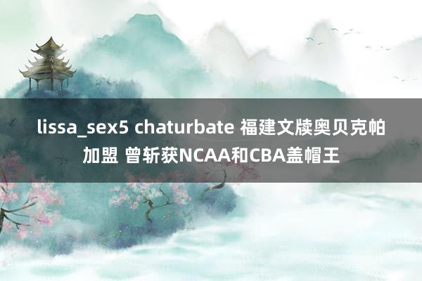 lissa_sex5 chaturbate 福建文牍奥贝克帕加盟 曾斩获NCAA和CBA盖帽王