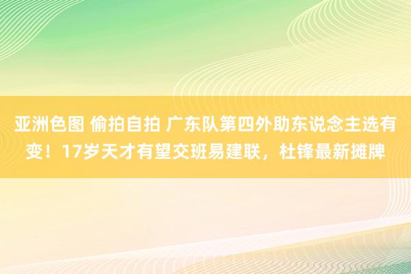 亚洲色图 偷拍自拍 广东队第四外助东说念主选有变！17岁天才有望交班易建联，杜锋最新摊牌