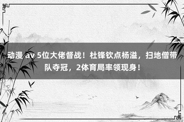 动漫 av 5位大佬督战！杜锋钦点杨溢，扫地僧带队夺冠，2体育局率领现身！