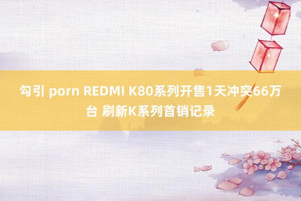 勾引 porn REDMI K80系列开售1天冲突66万台 刷新K系列首销记录