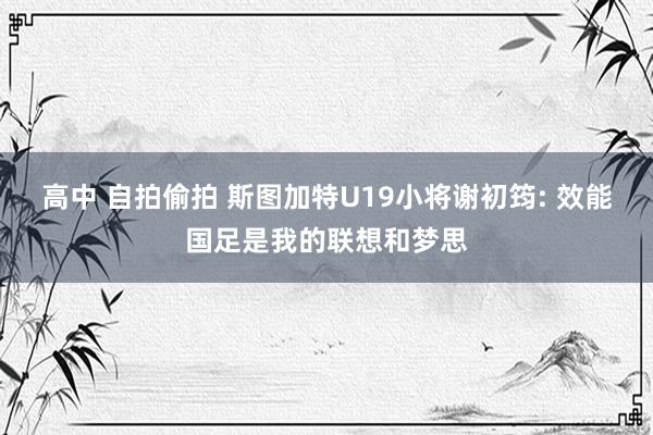 高中 自拍偷拍 斯图加特U19小将谢初筠: 效能国足是我的联想和梦思